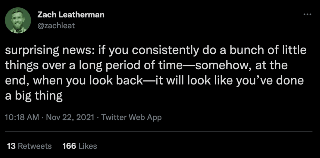 Tweet from Zack Leatherman that reads "surprising news: if you consistently do a bunch of little things over a long period of time—somehow, at the end, when you look back—it will look like you’ve done a big thing"